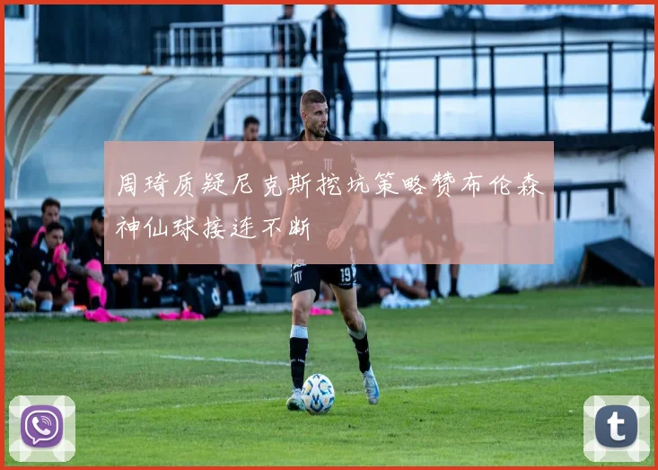 周琦质疑尼克斯挖坑策略赞布伦森神仙球接连不断