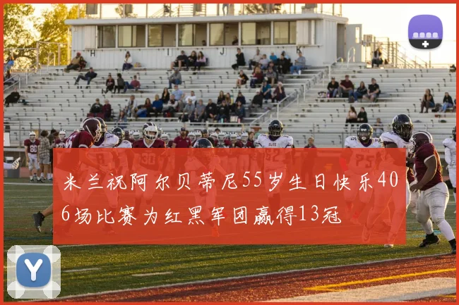 米兰祝阿尔贝蒂尼55岁生日快乐406场比赛为红黑军团赢得13冠
