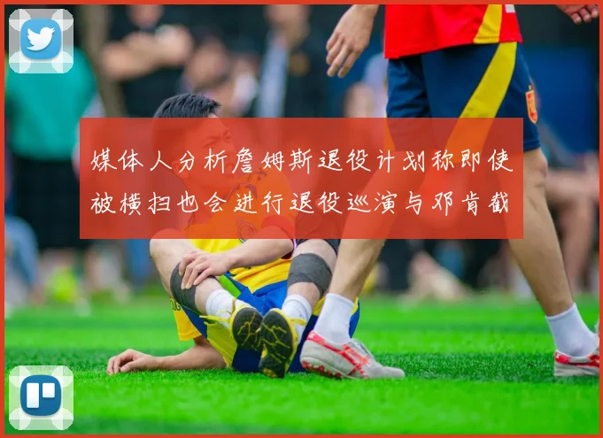 媒体人分析詹姆斯退役计划称即使被横扫也会进行退役巡演与邓肯截然不同