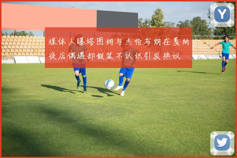 媒体人曝塔图姆与杰伦布朗在戛纳夜店偶遇却假装不认识引发热议