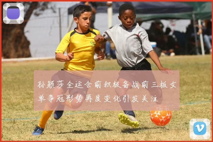 孙颖莎全运会前积极备战前三板女单争冠形势再度变化引发关注