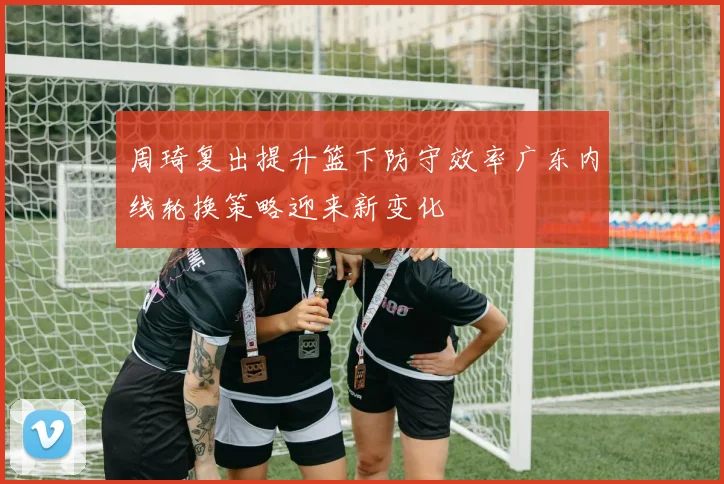 周琦复出提升篮下防守效率广东内线轮换策略迎来新变化