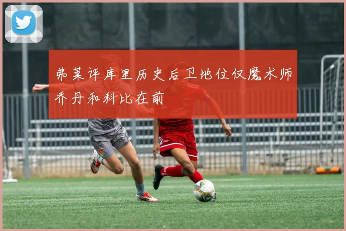 弗莱评库里历史后卫地位仅魔术师乔丹和科比在前