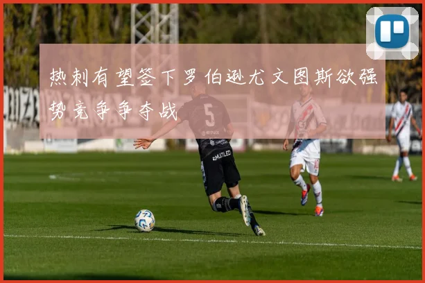 热刺有望签下罗伯逊尤文图斯欲强势竞争争夺战