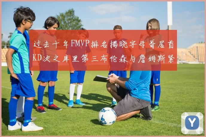 过去十年FMVP排名揭晓字母哥居首KD次之库里第三布伦森与詹姆斯紧随其后
