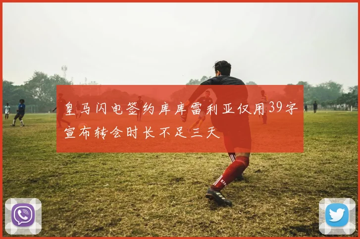皇马闪电签约库库雷利亚仅用39字宣布转会时长不足三天