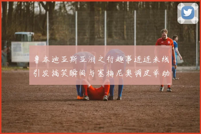 鲁本迪亚斯亚洲之行趣事连连米线引发搞笑瞬间与塞梅尼奥调皮举动