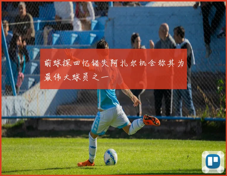 前球探回忆错失阿扎尔机会称其为最伟大球员之一