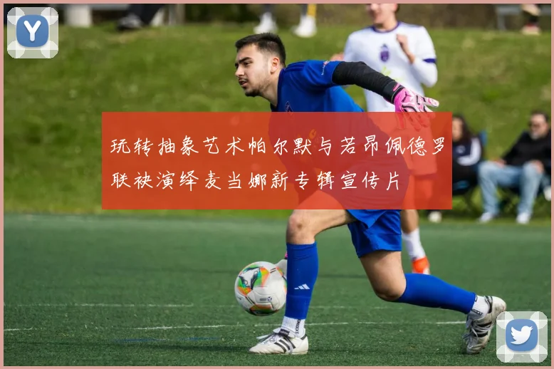 玩转抽象艺术帕尔默与若昂佩德罗联袂演绎麦当娜新专辑宣传片