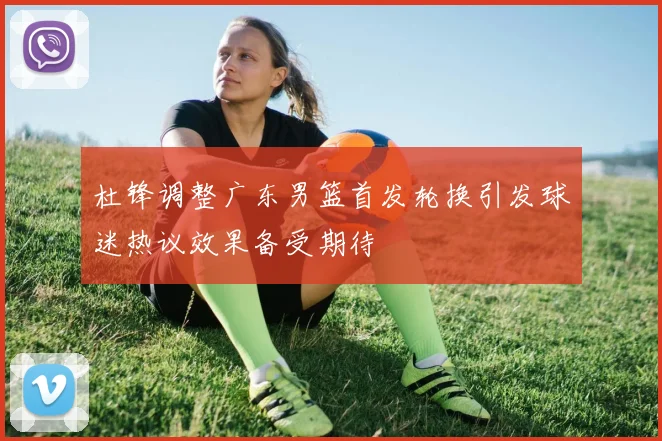 杜锋调整广东男篮首发轮换引发球迷热议效果备受期待