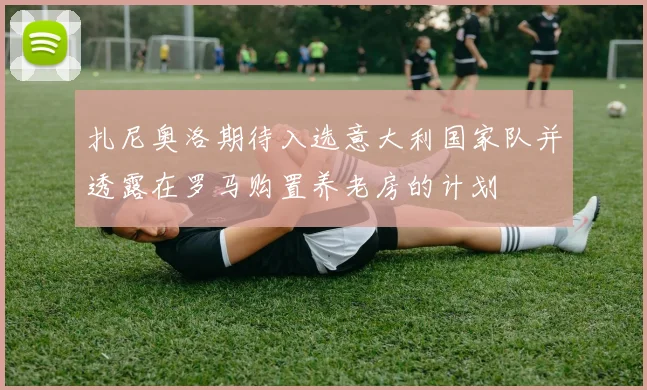 扎尼奥洛期待入选意大利国家队并透露在罗马购置养老房的计划
