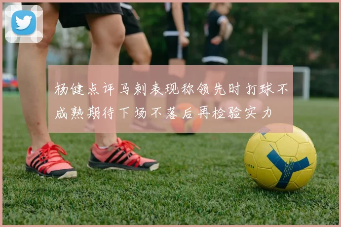 杨健点评马刺表现称领先时打球不成熟期待下场不落后再检验实力