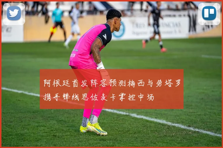 阿根廷首发阵容预测梅西与劳塔罗携手锋线恩佐麦卡掌控中场