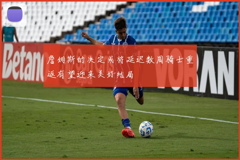 詹姆斯的决定或将延迟数周骑士重返有望迎来美好结局