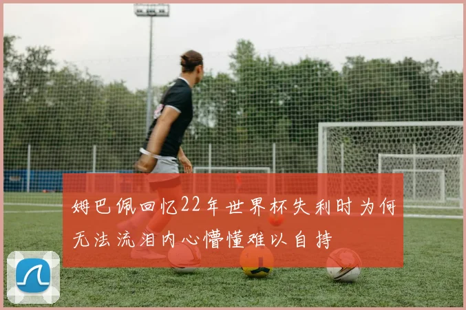 姆巴佩回忆22年世界杯失利时为何无法流泪内心懵懂难以自持