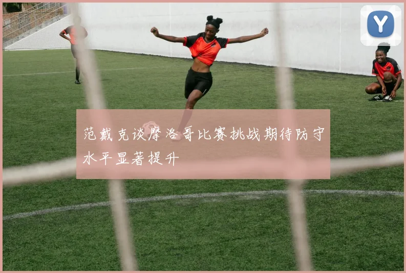 范戴克谈摩洛哥比赛挑战期待防守水平显著提升