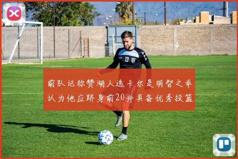 前队记称赞湖人选卡尔是明智之举认为他应跻身前20并具备优秀投篮和防守能力