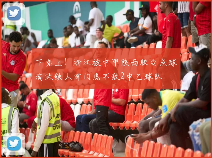 下克上！浙江被中甲陕西联合点球淘汰铁人津门虎不敌2中乙球队