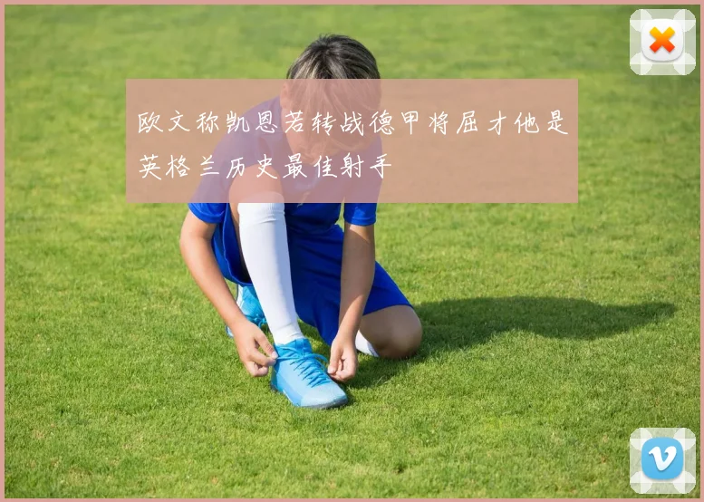 欧文称凯恩若转战德甲将屈才他是英格兰历史最佳射手