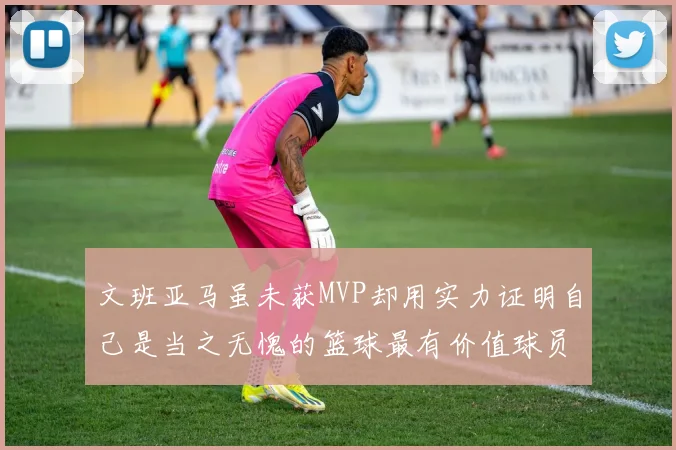 文班亚马虽未获MVP却用实力证明自己是当之无愧的篮球最有价值球员