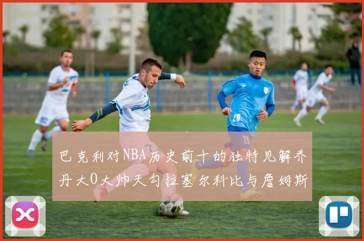 巴克利对NBA历史前十的独特见解乔丹大O大帅天勾拉塞尔科比与詹姆斯排名分析