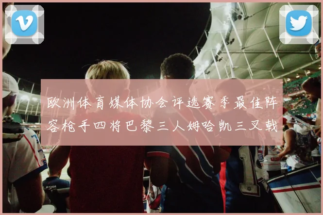 欧洲体育媒体协会评选赛季最佳阵容枪手四将巴黎三人姆哈凯三叉戟引关注