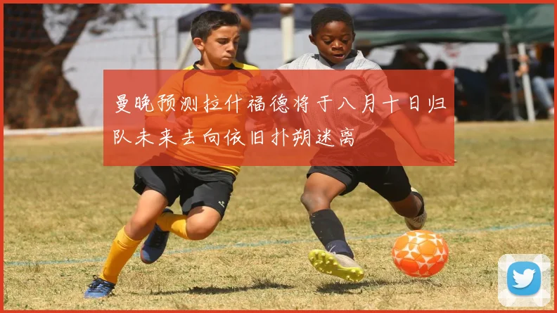曼晚预测拉什福德将于八月十日归队未来去向依旧扑朔迷离