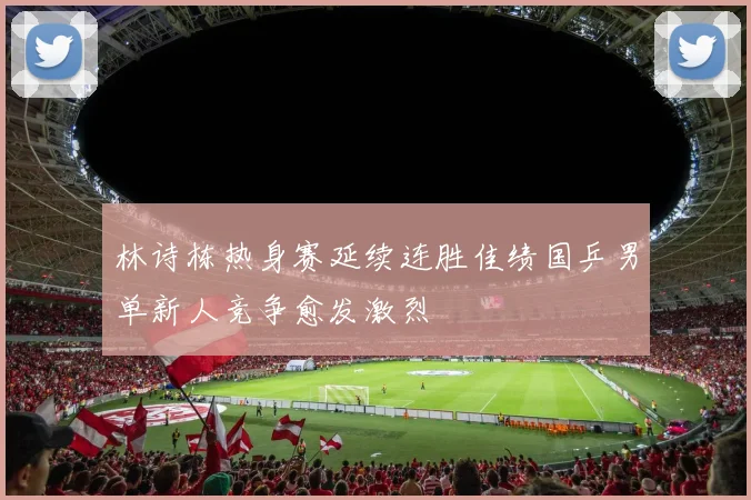 林诗栋热身赛延续连胜佳绩国乒男单新人竞争愈发激烈