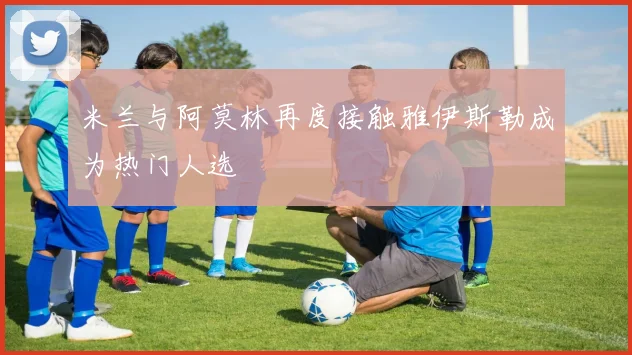 米兰与阿莫林再度接触雅伊斯勒成为热门人选