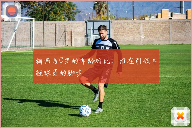 梅西与C罗的年龄对比：谁在引领年轻球员的脚步