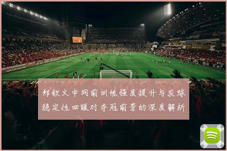 郑钦文中网前训练强度提升与发球稳定性回暖对夺冠前景的深度解析