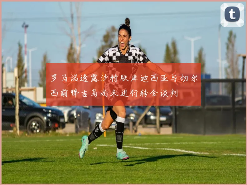 罗马诺透露沙特联库迪西亚与切尔西前锋吉乌尚未进行转会谈判