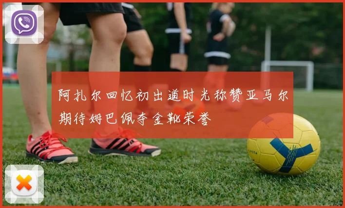 阿扎尔回忆初出道时光称赞亚马尔期待姆巴佩夺金靴荣誉